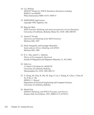 426 Chapter 22: Analog Devices
18.	Liu, William
	 MOSFET Models for SPICE Simulation Simulation including
	 BSIM3v3 and BSIM4
	 Wiley-Interscience ISBN: 0-471-39697-4
19.	MOSPOWER Applications
	 copyright 1984, Signetics, Inc.
20.	Bing Jay Sheu
	 MOS Transistor Modeling and characterization for Circuit Simulation
	 University of California, Berkeley Memo No. UCB / ERL M85/85
21.	Yannis P. Tsividis
	 Operation and Modeling of the MOS Transistor
	 McGraw-Hill, 1987
22.	Paolo Antognetti, and Giuseppe Massobrio
	 Semiconductor Device Modeling with SPICE.
	 McGraw-Hill, 1988
23.	D. C. Jiles, and D. L. Atherton
	 Theory of Ferromagnetic Hysteresis
	 Journal of Magnetism and Magnetic Materials, 61, 48 (1986)
24.	Sally Liu
	 A Unified CAD Model for MOSFETs
	 University of California, Berkeley
	 Memorandum No. UCB / ERL M81/31
25.	Y. Cheng, M. Chan, K. Hui, M. Jeng, Z. Liu, J. Huang, K. Chen, J. Chen, R.
	 Tu, P. Ko, C. Hu
	 BSIM3v3.1 Manual
	 Department of Electrical Engineering and Computer Sciences
	 University of California, Berkeley
26.	Daniel Foty
	 MOSFET Modeling with SPICE Principles and Practice
	 Prentice Hall, First Edition, 1997. ISBN# 0-13-227935-5
 