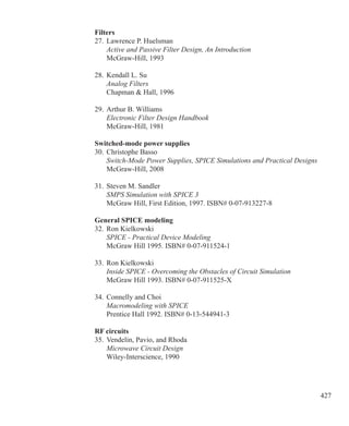 427
Filters
27.	Lawrence P. Huelsman
	 Active and Passive Filter Design, An Introduction
	 McGraw-Hill, 1993
28.	Kendall L. Su
	 Analog Filters
	 Chapman  Hall, 1996
29.	Arthur B. Williams
	 Electronic Filter Design Handbook
	 McGraw-Hill, 1981
Switched-mode power supplies
30.	Christophe Basso
	 Switch-Mode Power Supplies, SPICE Simulations and Practical Designs
	 McGraw-Hill, 2008
31.	Steven M. Sandler
	 SMPS Simulation with SPICE 3
	 McGraw Hill, First Edition, 1997. ISBN# 0-07-913227-8
General SPICE modeling
32.	Ron Kielkowski
	 SPICE - Practical Device Modeling
	 McGraw Hill 1995. ISBN# 0-07-911524-1
33.	Ron Kielkowski
	 Inside SPICE - Overcoming the Obstacles of Circuit Simulation
	 McGraw Hill 1993. ISBN# 0-07-911525-X
34.	Connelly and Choi
	 Macromodeling with SPICE
	 Prentice Hall 1992. ISBN# 0-13-544941-3
RF circuits
35.	Vendelin, Pavio, and Rhoda
	 Microwave Circuit Design
	 Wiley-Interscience, 1990
 