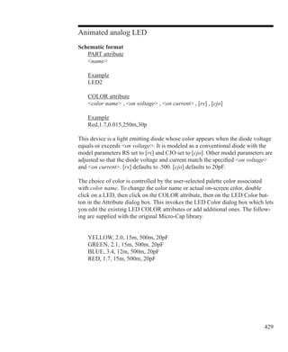 429
Animated analog LED
Schematic format
	 PART attribute
	 name
	 Example
	 LED2
	 COLOR attribute
	 color name , on voltage , on current , [rs] , [cjo]
	 Example
	 Red,1.7,0.015,250m,30p
This device is a light emitting diode whose color appears when the diode voltage
equals or exceeds on voltage. It is modeled as a conventional diode with the
model parameters RS set to [rs] and CJO set to [cjo]. Other model parameters are
adjusted so that the diode voltage and current match the specified on voltage
and on current. [rs] defaults to .500. [cjo] defaults to 20pF.
The choice of color is controlled by the user-selected palette color associated
with color name. To change the color name or actual on-screen color, double
click on a LED, then click on the COLOR attribute, then on the LED Color but-
ton in the Attribute dialog box. This invokes the LED Color dialog box which lets
you edit the existing LED COLOR attributes or add additional ones. The follow-
ing are supplied with the original Micro-Cap library.
	 YELLOW, 2.0, 15m, 500m, 20pF
	 GREEN, 2.1, 15m, 500m, 20pF
	 BLUE, 3.4, 12m, 500m, 20pF
	 RED, 1.7, 15m, 500m, 20pF
 