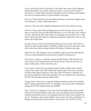 43
Source of displayed model information: This shows the source of the displayed
model information. It is usually either the model or text area of the circuit if
localized, or a model folder and path if globally accessed. Editing model param-
eters always localizes them to a circuit model or text page.
Edit area: These fields lets you edit model parameters, subcircuits, digital stimu-
lus statements, or other model information.
Help bar: This area shows helpful information for the item under the mouse.
File link: Click on this link and the program executes the link. You can set the
link to a local file, like an Adobe PDF data sheet, or to a URL link to the vendor's
web site. The default URL link is http://www.google.com/search?q=%s+data
sheet which basically looks for a data sheet using the model name. The %s sub-
stitutes the model name.
Navigate buttons: These scroll through other parts in the circuit. Each click on
the left or right navigate button will display another part of the same type. Each
click on the up or down navigate button will display a different part type.
Model list box: This displays a list of available model names from the libraries.
You can scroll through the list and choose a model by clicking on it.
Plot Selector: A plot is created by clicking the Plot button. This field lets you
select from a list of characteristic plots for the device. Some devices have as
many as three plots, while some have none.
Color buttons: These let you change the part's border and fill colors. Border
controls the outline color. Fill controls the interior color. The interior can only
be filled if the shape already has a fill color. If the Fill button is disabled, it is
because the shape has no fill color specified. You can change this by specifying a
fill color for the shape using the Shape Editor.
Change button: This lets you copy the displayed attribute value to the attribute
fields of parts selected from a list. For example, you could use this command to
change all 2N2222 model attributes to 2N3903.
Show check boxes: Adjacent to the Name and Value fields, these boxes control
whether the selected attributes name and value are displayed on the schematic.
Normally the attribute name is not displayed and only some of the attribute val-
ues are. Typically, only the part attribute value (in this case 'J2') is displayed, al-
though occasionally the model attribute value (in this case '2N3071') is also.
 