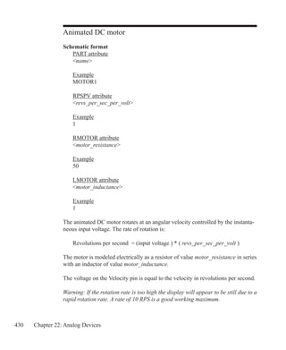 430 Chapter 22: Analog Devices
Animated DC motor
Schematic format
	 PART attribute
	 name
	 Example
	 MOTOR1
	 RPSPV attribute
	 revs_per_sec_per_volt
	 Example
	 1
	 RMOTOR attribute
	 motor_resistance
	 Example
	 50
	 LMOTOR attribute
	 motor_inductance
	 Example
	 1
The animated DC motor rotates at an angular velocity controlled by the instanta-
neous input voltage. The rate of rotation is:
	 Revolutions per second = (input voltage ) * ( revs_per_sec_per_volt )
The motor is modeled electrically as a resistor of value motor_resistance in series
with an inductor of value motor_inductance.
The voltage on the Velocity pin is equal to the velocity in revolutions per second.
Warning: If the rotation rate is too high the display will appear to be still due to a
rapid rotation rate. A rate of 10 RPS is a good working maximum.
 