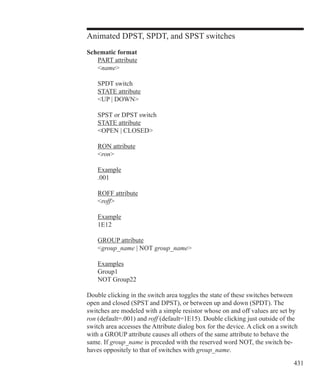 431
Animated DPST, SPDT, and SPST switches
Schematic format
	 PART attribute
	 name
	 SPDT switch
	 STATE attribute
	 UP | DOWN
	 SPST or DPST switch
	 STATE attribute
	 OPEN | CLOSED
	 RON attribute
	 ron
	 Example
	 .001
	 ROFF attribute
	 roff
	 Example
	 1E12
	 GROUP attribute
	 group_name | NOT group_name
	 Examples
	 Group1
	 NOT Group22
Double clicking in the switch area toggles the state of these switches between
open and closed (SPST and DPST), or between up and down (SPDT). The
switches are modeled with a simple resistor whose on and off values are set by
ron (default=.001) and roff (default=1E15). Double clicking just outside of the
switch area accesses the Attribute dialog box for the device. A click on a switch
with a GROUP attribute causes all others of the same attribute to behave the
same. If group_name is preceded with the reserved word NOT, the switch be-
haves oppositely to that of switches with group_name.
 