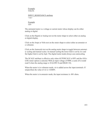 433
	 Example
	 VOLTS
	 INPUT_RESISTANCE attribute
	 rin
	 Example
	 1E9
The animated meter is a voltage or current meter whose display can be either
analog or digital.
Click on the Digital or Analog text on the meter shape to select either an analog
or digital display.
Click on the Amps or Volts text on the meter shape to select either an ammeter or
a voltmeter.
Click on the Autoscale text on the analog meter shape to toggle between automat-
ic scaling and manual scales. In manual scaling the lower limit is set by low and
the higher limit is set by high. The digital meter mode always uses autoscaling.
The SCALE attribute is effective only when AUTOSCALE is OFF and the ANA-
LOG meter option is selected. With an input voltage of 8000, a scale of k would
read 8 when the analog range is 10 (LOW=0 and HIGH=10).
When the meter is in voltmeter mode, rin is added across the input terminals. If
unspecified, the value of rin is 1/GMIN.
When the meter is in ammeter mode, the input resistance is .001 ohms.
 