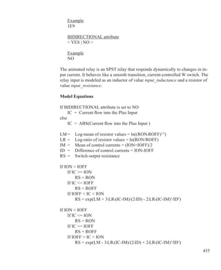 435
	 Example
	 1E9
	 BIDIRECTIONAL attribute
	  YES | NO 
	 Example
	 NO
The animated relay is an SPST relay that responds dynamically to changes in in-
put current. It behaves like a smooth transition, current-controlled W switch. The
relay input is modeled as an inductor of value input_inductance and a resistor of
value input_resistance.
Model Equations
If BIDIRECTIONAL attribute is set to NO
	 IC = Current flow into the Plus Input
else
	 IC = ABS(Current flow into the Plus Input )
LM	=	 Log-mean of resistor values = ln((RON•ROFF)1/2
)
LR	=	 Log-ratio of resistor values = ln(RON/ROFF)
IM	 =	 Mean of control currents = (ION+IOFF)/2
ID	 =	 Difference of control currents = ION-IOFF
RS	 =	 Switch output resistance
If ION  IOFF
	 If IC = ION
		 RS = RON
	 If IC = IOFF
		 RS = ROFF
	 If IOFF  IC  ION
		 RS = exp(LM + 3•LR•(IC-IM)/(2•ID) - 2•LR•(IC-IM)3
/ID3
)
If ION  IOFF
	 If IC = ION
		 RS = RON
	 If IC = IOFF
		 RS = ROFF
	 If IOFF  IC  ION
		 RS = exp(LM - 3•LR•(IC-IM)/(2•ID) + 2•LR•(IC-IM)3
/ID3
)
 