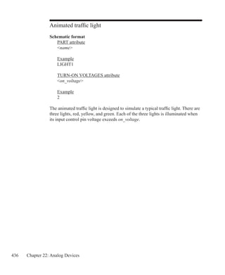 436 Chapter 22: Analog Devices
Animated traffic light
Schematic format
	 PART attribute
	 name
	 Example
	 LIGHT1
	 TURN-ON VOLTAGES attribute
	 on_voltage
	 Example
	 2
The animated traffic light is designed to simulate a typical traffic light. There are
three lights, red, yellow, and green. Each of the three lights is illuminated when
its input control pin voltage exceeds on_voltage.
 