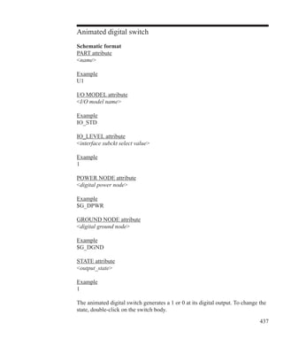 437
Animated digital switch
Schematic format
PART attribute
name
Example
U1
I/O MODEL attribute
I/O model name
Example
IO_STD
IO_LEVEL attribute
interface subckt select value
Example
1
POWER NODE attribute
digital power node
Example
$G_DPWR
GROUND NODE attribute
digital ground node
Example
$G_DGND
STATE attribute
output_state
Example
1
The animated digital switch generates a 1 or 0 at its digital output. To change the
state, double-click on the switch body.
 