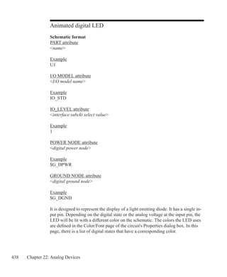 438 Chapter 22: Analog Devices
Animated digital LED
Schematic format
PART attribute
name
Example
U1
I/O MODEL attribute
I/O model name
Example
IO_STD
IO_LEVEL attribute
interface subckt select value
Example
1
POWER NODE attribute
digital power node
Example
$G_DPWR
GROUND NODE attribute
digital ground node
Example
$G_DGND
It is designed to represent the display of a light emitting diode. It has a single in-
put pin. Depending on the digital state or the analog voltage at the input pin, the
LED will be lit with a different color on the schematic. The colors the LED uses
are defined in the Color/Font page of the circuit's Properties dialog box. In this
page, there is a list of digital states that have a corresponding color.
 