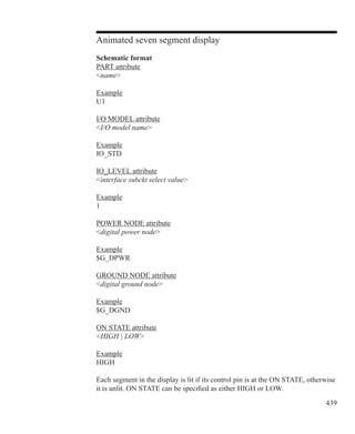 439
Animated seven segment display
Schematic format
PART attribute
name
Example
U1
I/O MODEL attribute
I/O model name
Example
IO_STD
IO_LEVEL attribute
interface subckt select value
Example
1
POWER NODE attribute
digital power node
Example
$G_DPWR
GROUND NODE attribute
digital ground node
Example
$G_DGND
ON STATE attribute
HIGH | LOW
Example
HIGH
Each segment in the display is lit if its control pin is at the ON STATE, otherwise
it is unlit. ON STATE can be specified as either HIGH or LOW.
 