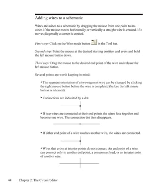 44 Chapter 2: The Circuit Editor
Adding wires to a schematic
Wires are added to a schematic by dragging the mouse from one point to an-
other. If the mouse moves horizontally or vertically a straight wire is created. If it
moves diagonally a corner is created.
First step: Click on the Wire mode button in the Tool bar.
Second step: Point the mouse at the desired starting position and press and hold
the left mouse button down.
Third step: Drag the mouse to the desired end point of the wire and release the
left mouse button.
Several points are worth keeping in mind:
• The segment orientation of a two-segment wire can be changed by clicking
the right mouse button before the wire is completed (before the left mouse
button is released).
• Connections are indicated by a dot.
• If two wires are connected at their end points the wires fuse together and
become one wire. The connection dot then disappears.
• If either end point of a wire touches another wire, the wires are connected.
• Wires that cross at interior points do not connect. An end point of a wire
can connect only to another end point, a component lead, or an interior point
of another wire.
 