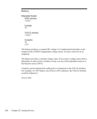 440 Chapter 22: Analog Devices
Battery
Schematic format
	 PART attribute
	 name
	 Example
	 V1
	 VALUE attribute
	 value
	 Examples
	 10
	 5.5V
The battery produces a constant DC voltage. It is implemented internally as the
simplest form of SPICE independent voltage source. Its main virtue lies in its
simplicity.
The battery provides a constant voltage value. If you need a voltage source that is
dependent on other circuit variables or time, use one of the dependent sources or
the function source (NFV).
A battery can be toleranced by adding the Lot statement to the VALUE attribute.
For example, if a 10V battery was to have a 20% tolerance, the VALUE attribute
would be defined as:
10 Lot=20%
 