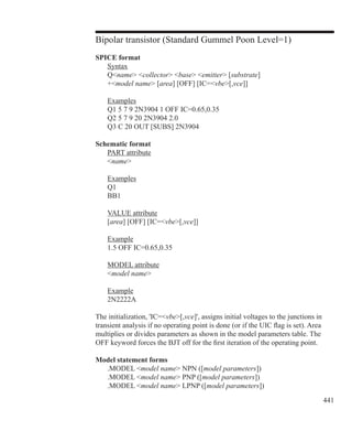 441
Bipolar transistor (Standard Gummel Poon Level=1)
SPICE format
	 Syntax
	 Qname collector base emitter [substrate]
	 +model name [area] [OFF] [IC=vbe[,vce]]
	 Examples
	 Q1 5 7 9 2N3904 1 OFF IC=0.65,0.35
	 Q2 5 7 9 20 2N3904 2.0
	 Q3 C 20 OUT [SUBS] 2N3904
Schematic format
	 PART attribute
	 name
	 Examples
	 Q1
	 BB1
	 VALUE attribute
	 [area] [OFF] [IC=vbe[,vce]]
	 Example
	 1.5 OFF IC=0.65,0.35
	 MODEL attribute
	 model name
	 Example
	 2N2222A
The initialization, 'IC=vbe[,vce]', assigns initial voltages to the junctions in
transient analysis if no operating point is done (or if the UIC flag is set). Area
multiplies or divides parameters as shown in the model parameters table. The
OFF keyword forces the BJT off for the first iteration of the operating point.
Model statement forms
	 .MODEL model name NPN ([model parameters])
	 .MODEL model name PNP ([model parameters])
	 .MODEL model name LPNP ([model parameters])
 
