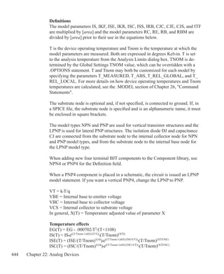 444 Chapter 22: Analog Devices
Definitions
The model parameters IS, IKF, ISE, IKR, ISC, ISS, IRB, CJC, CJE, CJS, and ITF
are multiplied by [area] and the model parameters RC, RE, RB, and RBM are
divided by [area] prior to their use in the equations below.
T is the device operating temperature and Tnom is the temperature at which the
model parameters are measured. Both are expressed in degrees Kelvin. T is set
to the analysis temperature from the Analysis Limits dialog box. TNOM is de-
termined by the Global Settings TNOM value, which can be overridden with a
.OPTIONS statement. T and Tnom may both be customized for each model by
specifying the parameters T_MEASURED, T_ABS, T_REL_GLOBAL, and T_
REL_LOCAL. For more details on how device operating temperatures and Tnom
temperatures are calculated, see the .MODEL section of Chapter 26, Command
Statements.
The substrate node is optional and, if not specified, is connected to ground. If, in
a SPICE file, the substrate node is specified and is an alphanumeric name, it must
be enclosed in square brackets.
The model types NPN and PNP are used for vertical transistor structures and the
LPNP is used for lateral PNP structures. The isolation diode DJ and capacitance
CJ are connected from the substrate node to the internal collector node for NPN
and PNP model types, and from the substrate node to the internal base node for
the LPNP model type.
When adding new four terminal BJT components to the Component library, use
NPN4 or PNP4 for the Definition field. 
When a PNP4 component is placed in a schematic, the circuit is issued an LPNP
model statement. If you want a vertical PNP4, change the LPNP to PNP.
VT = k•T/q
VBE = Internal base to emitter voltage
VBC = Internal base to collector voltage
VCS = Internal collector to substrate voltage
In general, X(T) = Temperature adjusted value of parameter X
Temperature effects
EG(T) = EG - .000702•T2
/(T+1108)
IS(T) = IS•e((T/Tnom-1)•EG/(VT))
•(T/Tnom)(XTI)
ISE(T) = (ISE/(T/Tnom)XTB
)•e((T/Tnom-1)•EG/(NE•VT))
•(T/Tnom)(XTI/NE)
ISC(T) = (ISC/(T/Tnom)XTB
)•e((T/Tnom-1)•EG/(NC•VT))
•(T/Tnom)(XTI/NC)
 