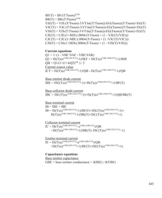 445
BF(T) = BF•(T/Tnom)XTB
BR(T) = BR•(T/Tnom)XTB
VJE(T) = VJE•(T/Tnom)-3•VT•ln((T/Tnom))-EG(Tnom)•(T/Tnom)+EG(T)
VJC(T) = VJC•(T/Tnom)-3•VT•ln((T/Tnom))-EG(Tnom)•(T/Tnom)+EG(T)
VJS(T) = VJS•(T/Tnom)-3•VT•ln((T/Tnom))-EG(Tnom)•(T/Tnom)+EG(T)
CJE(T) = CJE•(1+MJE•(.0004•(T-Tnom) + (1 - VJE(T)/VJE)))
CJC(T) = CJC•(1+MJC•(.0004•(T-Tnom) + (1 -VJC(T)/VJC)))
CJS(T) = CJS•(1+MJS•(.0004•(T-Tnom) + (1 - VJS(T)/VJS)))
Current equations
Q1 = 1/ (1 - VBC/VAF - VBE/VAR)
Q2 = IS(T)•(e(VBE/(NF•VT))
-1)/IKF + IS(T)•(e(VBC/(NR•VT))
-1)/IKR
QB = Q1•(1+(1+4•Q2)NK
) / 2
Current source value
ICT = IS(T)•(e(VBE/(NF•VT))
-1)/QB - IS(T)•(e(VBC/(NR•VT))
-1)/QB
Base emitter diode current
IBE = ISE(T)•(e(VBE/(NE•VT))
-1)+IS(T)•(e(VBE/(NF•VT))
-1)/BF(T)
Base collector diode current
IBC = ISC(T)•(e(VBC/(NC•VT))
-1)+IS(T)•(e(VBC/(NR•VT))
-1)/QB/BR(T)
Base terminal current
IB = IBE + IBC
IB = IS(T)•(e(VBE/(NF•VT))
-1)/BF(T)+ISE(T)•(e(VBE/(NE•VT))
-1)+
	 IS(T)•(e(VBC/(NR•VT))
-1)/BR(T)+ISC(T)•(e(VBC/(NC•VT))
-1)
Collector terminal current
IC = IS(T)•(e(VBE/(NF•VT))
- e(VBC/(NR•VT))
)/QB
	 - IS(T)•(e(VBC/(NR•VT))
-1)/BR(T)- ISC(T)•(e(VBC/(NC•VT))
-1)
Emitter terminal current
IE = IS(T)•(e(VBE/(NF•VT))
-e(VBC/(NR•VT))
)/QB
	 +IS(T)•(e(VBE/(NF•VT))
-1)/BF(T)+ISE(T)•(e(VBE/(NE•VT))
-1)
Capacitance equations
Base emitter capacitance
GBE = base emitter conductance = ð(IBE) / ð(VBE)
 