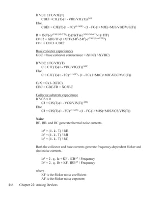 446 Chapter 22: Analog Devices
If VBE ≤ FC•VJE(T)
	 CBE1 =CJE(T)•(1 - VBE/VJE(T))-MJE
Else
	 CBE1 = CJE(T)•(1 - FC)-(1+MJE)
• (1 - FC•(1+MJE)+MJE•VBE/VJE(T))
R = IS(T)•(e(VBE/(NF•VT))
-1)/(IS(T)•(e(VBE/(NF•VT))
-1)+ITF)
CBE2 = GBE•TF•(1+XTF•(3•R2
-2•R3
)•e(VBC/(1.44•VTF))
)
CBE = CBE1+CBE2
Base collector capacitances
GBC = base collector conductance = ð(IBC) / ð(VBC)
If VBC ≤ FC•VJC(T)
	 C = CJC(T)•(1 - VBC/VJC(T))-MJC
Else
	 C = CJC(T)•(1 - FC)-(1+MJC)
• (1 - FC•(1+MJC)+MJC•VBC/VJC(T))
CJX = C•(1- XCJC)
CBC = GBC•TR + XCJC•C
Collector substrate capacitance
If VCS ≤ 0
	 CJ = CJS(T)•(1 - VCS/VJS(T))-MJS
Else 
	 CJ = CJS(T)•(1 - FC)-(1+MJS)
• (1 - FC•(1+MJS)+MJS•VCS/VJS(T))
Noise
RE, RB, and RC generate thermal noise currents.
	 Ie2
= (4 • k • T) / RE
	 Ib2
= (4 • k • T) / RB
	 Ic2
= (4 • k • T) / RC
Both the collector and base currents generate frequency-dependent flicker and
shot noise currents.
	 Ic2
= 2 • q • Ic + KF • ICBAF
/ Frequency
	 Ib2
= 2 • q • Ib + KF • IBEAF
/ Frequency
where
	 KF is the flicker noise coefficient
	 AF is the flicker noise exponent
 