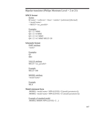 447
Bipolar transistor (Philips Mextram Level = 2 or 21)
SPICE format
	 Syntax
	 Qname collector base emitter [substrate] [thermal]
	 +model name
	 + MULT=no_parallel
	 Examples
	 Q1 1 2 3 MM1
	 Q2 1 2 3 4 MM2
	 Q3 1 2 3 4 5 MM3
	 Q4 1 2 3 4 5 MM3 MULT=20
Schematic format
	 PART attribute
	 name
	 Examples
	 Q1
	 BB1
	 VALUE attribute
	 MULT=no_parallel
	 Example
	 MULT=100
	 MODEL attribute
	 model name
	 Example
	 MLX
Model statement form
	 .MODEL model name NPN (LEVEL=2 [model parameters])
	 .MODEL model name NPN (LEVEL=21 [model parameters])
	 Example of standard model
	 .MODEL MODN NPN (LEVEL=2 ...)
 