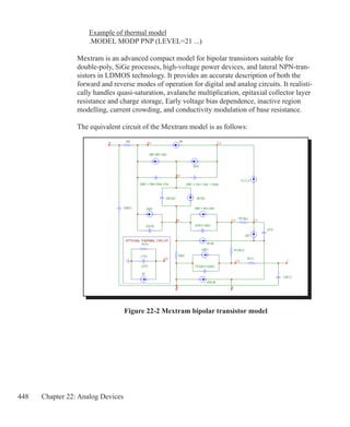 448 Chapter 22: Analog Devices
	 Example of thermal model
	 .MODEL MODP PNP (LEVEL=21 ...)
Mextram is an advanced compact model for bipolar transistors suitable for
double-poly, SiGe processes, high-voltage power devices, and lateral NPN-tran-
sistors in LDMOS technology. It provides an accurate description of both the
forward and reverse modes of operation for digital and analog circuits. It realisti-
cally handles quasi-saturation, avalanche multiplication, epitaxial collector layer
resistance and charge storage, Early voltage bias dependence, inactive region
modelling, current crowding, and conductivity modulation of base resistance.
The equivalent circuit of the Mextram model is as follows:
Figure 22-2 Mextram bipolar transistor model
 
