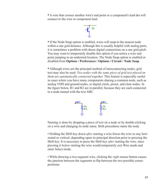 45
• A wire that crosses another wire's end point or a component's lead dot will
connect to the wire or component lead.
• If the Node Snap option is enabled, wires will snap to the nearest node
within a one grid distance. Although this is usually helpful with analog parts,
it is sometimes a problem with dense digital connections on a one grid pitch.
You may want to temporarily disable this option if you notice a wire end
point jumping to an undesired location. The Node Snap option is enabled or
disabled from Options / Preferences / Options / Circuit / Node Snap.
• Although wires are the principal method of interconnecting nodes, grid
text may also be used. Two nodes with the same piece of grid text placed on
them are automatically connected together. This feature is especially useful
in cases where you have many components sharing a common node, such as
analog VDD and ground nodes, or digital clock, preset, and clear nodes. In
the figure below, R1 and R2 are in parallel, because they are each connected
to a node named with the text ABC.
Naming is done by dropping a piece of text on a node or by double-clicking
on a wire and changing its node name. Both procedures name the node.
• Holding the Shift key down after starting a wire forces the wire to stay hori-
zontal or vertical, depending upon its principal direction prior to pressing the
Shift key. It is necessary to press the Shift key after starting the wire, since
pressing it before starting the wire would temporarily exit Wire mode and
enter Select mode.
• While drawing a two-segment wire, clicking the right mouse button causes
the junction between the segments to flip between the two possible corner
positions.
 