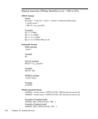 452 Chapter 22: Analog Devices
Bipolar transistor (Philips Modella Level = 500 or 501)
SPICE format
	 Syntax
	 Qname collector base emitter [substrate] [thermal]
	 +model name
	 + MULT=no_parallel
	 Examples
	 Q1 1 2 3 MM1
	 Q2 1 2 3 4 MM2
	 Q3 1 2 3 4 5 MM3
	 Q4 1 2 3 4 5 MM3 MULT=20
Schematic format
	 PART attribute
	 name
	 Example
	 Q1
	 VALUE attribute
	 MULT=no_parallel
	 Example
	 MULT=100
	 MODEL attribute
	 model name
	 Example
	 LATPNP
Model statement forms
	 .MODEL model name LPNP (LEVEL=500 [model parameters])
	 .MODEL model name LPNP (LEVEL=501 [model parameters])
	 Example of standard model
	 .MODEL ML LPNP (LEVEL=500 ...)
	 Example of thermal model
	 .MODEL MLT LPNP (LEVEL=501 ...)
 