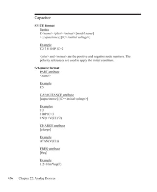 456 Chapter 22: Analog Devices
Capacitor
SPICE format
	 Syntax
	 Cname plus minus [model name]
	 + [capacitance] [IC=initial voltage]
	 Example
	 C2 7 8 110P IC=2
	
	 plus and minus are the positive and negative node numbers. The
	 polarity references are used to apply the initial condition.
Schematic format
	 PART attribute
	 name
	 Example
	 C5
	 CAPACITANCE attribute
	 [capacitance] [IC=initial voltage]
	
	 Examples
	 1U
	 110P IC=3
	 1N/(1+V(C1)^2)
	 CHARGE attribute
	 [charge]
	
	 Example
	 ATAN(V(C1))
	 FREQ attribute
	 [freq]
	 Example
	 1.2+10m*log(F)
 