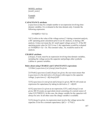 457
	 MODEL attribute
	 [model_name]
	 Example
	 CMOD
CAPACITANCE attribute
	 [capacitance] may be a simple number or an expression involving time-
	 domain variables. It is evaluated in the time domain only. Consider the
	 following expression:
		 1N/SQRT(1+V(C1))
	 V(C1) refers to the value of the voltage across C1 during a transient analysis,
	 a DC operating point calculation prior to an AC analysis, or during a DC
	 analysis. It does not mean the AC small signal voltage across C1. If the DC
	 operating point value for V(C1) was 3, the capacitance would be evaluated
	 as 1N/SQRT(1+3)) =.5n. The constant value, .5n, would be used in AC
	 analysis.
CHARGE attribute
	 [charge], if used, must be an expression involving time-domain variables,
	 including the voltage across the capacitor and perhaps other symbolic
	 (.define or .param) variables.
Rules about using CHARGE and CAPACITANCE expressions
	 1) Either [capacitance] or [charge] must be given.
	 2) If both [capacitance] and [charge] are given, the user must ensure that
	 [capacitance] is the derivative of [charge] with respect to the capacitor
	 voltage. [capacitance] = d([charge])/dV
	 3) If [capacitance] is not given and [charge] is given, MC10 will create an
	 expression for capacitance by taking its derivative, C = dQ/dV.
	 4) If [capacitance] is given as an expression, C(V), and [charge] is not
	 given, MC10 creates an equivalent circuit consisting of a current source of
	 value C(V)*DDT(V). In this case, the charge variable for the capacitor will
	 always be zero. In all other cases the charge variable is available.
	 5) If [charge] is given, its expression must involve the voltage across the
	 capacitor. Even for a constant capacitance, Q(C) = C*V(C).
 