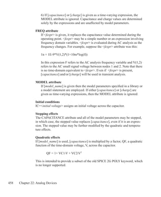 458 Chapter 22: Analog Devices
	 6) If [capacitance] or [charge] is given as a time-varying expression, the
	 MODEL attribute is ignored. Capacitance and charge values are determined
	 solely by the expressions and are unaffected by model parameters.
FREQ attribute
	 If fexpr is given, it replaces the capacitance value determined during the
	 operating point. fexpr may be a simple number or an expression involving
	 frequency domain variables. fexpr is evaluated during AC analysis as the
	 frequency changes. For example, suppose the fexpr attribute was this:
	 1n + 1E-9*V(1,2)*(1+10m*log(f))
	
	 In this expression F refers to the AC analysis frequency variable and V(1,2)
	 refers to the AC small signal voltage between nodes 1 and 2. Note that there
	 is no time-domain equivalent to fexpr. Even if fexpr is present,
	 [capacitance] and/or [charge] will be used in transient analysis.
MODEL attribute
	 If [model_name] is given then the model parameters specified in a library or
	 a model statement are employed. If either [capacitance] or [charge] are
	 given as time-varying expressions, then the MODEL attribute is ignored.
Initial conditions
IC=initial voltage assigns an initial voltage across the capacitor.
Stepping effects
The CAPACITANCE attribute and all of the model parameters may be stepped,
in which case, the stepped value replaces [capacitance], even if it is an expres-
sion. The stepped value may be further modified by the quadratic and tempera-
ture effects.
Quadratic effects
If [model_name] is used, [capacitance] is multiplied by a factor, QF, a quadratic
function of the time-domain voltage, V, across the capacitor.
		 QF = 1+ VC1•V + VC2•V2
This is intended to provide a subset of the old SPICE 2G POLY keyword, which
is no longer supported.
 