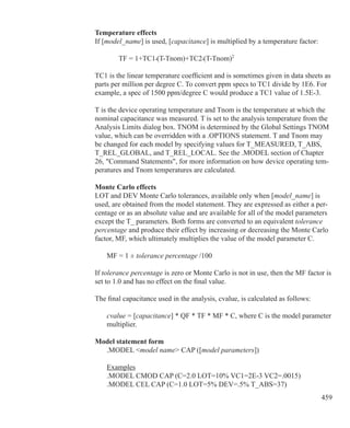 459
Temperature effects
If [model_name] is used, [capacitance] is multiplied by a temperature factor:
		 TF = 1+TC1•(T-Tnom)+TC2•(T-Tnom)2
TC1 is the linear temperature coefficient and is sometimes given in data sheets as
parts per million per degree C. To convert ppm specs to TC1 divide by 1E6. For
example, a spec of 1500 ppm/degree C would produce a TC1 value of 1.5E-3.
T is the device operating temperature and Tnom is the temperature at which the
nominal capacitance was measured. T is set to the analysis temperature from the
Analysis Limits dialog box. TNOM is determined by the Global Settings TNOM
value, which can be overridden with a .OPTIONS statement. T and Tnom may
be changed for each model by specifying values for T_MEASURED, T_ABS,
T_REL_GLOBAL, and T_REL_LOCAL. See the .MODEL section of Chapter
26, Command Statements, for more information on how device operating tem-
peratures and Tnom temperatures are calculated.
Monte Carlo effects
LOT and DEV Monte Carlo tolerances, available only when [model_name] is
used, are obtained from the model statement. They are expressed as either a per-
centage or as an absolute value and are available for all of the model parameters
except the T_ parameters. Both forms are converted to an equivalent tolerance
percentage and produce their effect by increasing or decreasing the Monte Carlo
factor, MF, which ultimately multiplies the value of the model parameter C.
	 MF = 1 ± tolerance percentage /100
If tolerance percentage is zero or Monte Carlo is not in use, then the MF factor is
set to 1.0 and has no effect on the final value.
The final capacitance used in the analysis, cvalue, is calculated as follows:
	 cvalue = [capacitance] * QF * TF * MF * C, where C is the model parameter
	 multiplier.
Model statement form
	 .MODEL model name CAP ([model parameters])
	 Examples
	 .MODEL CMOD CAP (C=2.0 LOT=10% VC1=2E-3 VC2=.0015)
	 .MODEL CEL CAP (C=1.0 LOT=5% DEV=.5% T_ABS=37)
 