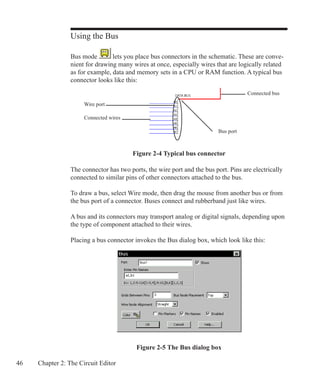 46 Chapter 2: The Circuit Editor
Using the Bus
Bus mode lets you place bus connectors in the schematic. These are conve-
nient for drawing many wires at once, especially wires that are logically related
as for example, data and memory sets in a CPU or RAM function. A typical bus
connector looks like this:
Figure 2-5 The Bus dialog box
The connector has two ports, the wire port and the bus port. Pins are electrically
connected to similar pins of other connectors attached to the bus.
To draw a bus, select Wire mode, then drag the mouse from another bus or from
the bus port of a connector. Buses connect and rubberband just like wires.
A bus and its connectors may transport analog or digital signals, depending upon
the type of component attached to their wires.
Placing a bus connector invokes the Bus dialog box, which look like this:
Connected wires
Connected bus
Figure 2-4 Typical bus connector
Wire port
Bus port
 