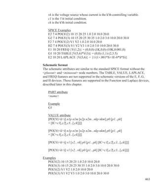 463
	 vk is the voltage source whose current is the k'th controlling variable.
	 c1 is the 1'st initial condition.
	 ck is the k'th initial condition.
	 SPICE Examples
	 E2 7 4 POLY(2) 10 15 20 25 1.0 2.0 10.0 20.0
	 G2 7 4 POLY(3) 10 15 20 25 30 35 1.0 2.0 3.0 10.0 20.0 30.0
	 F2 7 4 POLY(2) V1 V2 1.0 2.0 10.0 20.0
	 H2 7 4 POLY(3) V1 V2 V3 1.0 2.0 3.0 10.0 20.0 30.0
	 E1 10 20 FREQ {V(1,2)} = (0,0,0) (1K,0,0) (10K,0.001,0)
	 G1 10 20 TABLE{V(5,6)*V(3)} = (0,0) (1,1) (2,3.5)
	 E2 10 20 LAPLACE {V(5,6)} = {1/(1+.001*S+1E-8*S*S)}
Schematic format
The schematic attributes are similar to the standard SPICE format without the
plusout and minusout node numbers. The TABLE, VALUE, LAPLACE,
and FREQ features are not supported in the schematic versions of the E, F, G,
and H devices. These features are supported in the Function and Laplace devices,
described later in this chapter.
	 PART attribute
	 name
	 Example
	 G1
	 VALUE attribute
	 [POLY(k)] n1p n1m [n2p n2m...nkp nkm] p0 [p1...pk]
	 + [IC=c1[,c2[,c3...[,ck]]]]
	
	 [POLY(k)] n1p n1m [n2p n2m...nkp nkm] p0 [p1...pk]
	 + [IC=c1[,c2[,c3...[,ck]]]]
	 [POLY(k)] v1 [v2...vk] p0 [p1...pk] [IC=c1[,c2[,c3...[,ck]]]]
	 [POLY(k)] v1 [v2...vk] p0 [p1...pk] [IC=c1[,c2[,c3...[,ck]]]]
Examples
	 POLY(2) 10 15 20 25 1.0 2.0 10.0 20.0
	 POLY(3) 10 15 20 25 30 35 1.0 2.0 3.0 10.0 20.0 30.0
	 POLY(2) V1 V2 1.0 2.0 10.0 20.0
	 POLY(3) V1 V2 V3 1.0 2.0 3.0 10.0 20.0 30.0
 