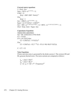 470 Chapter 22: Analog Devices
Current source equations
I = Ifwd - Irev
Inrm = IS(T) • (e(V/(VT•N))
- 1)
If IKF  0
	 Kinj = (IKF /(IKF +Inrm))1/2
Else
	 Kinj = 1
Irec = ISR(T) • (e(V/(VT•NR))
- 1)
Kgen = ((1-V/VJ(T))2
+ 0.005)M/2
Irev = IBV • (e-(V+BV(T))/(VT•NBV)
- 1) + IBVL • (e-(V+BV(T))/(VT•NBVL)
- 1)
Ifwd = Kinj • Inrm + Kgen • Irec
Capacitance Equations
Transit Time capacitance
Gd = DC conductance of the diode
CT = TT•Gd
If V ≤ FC•VJ(T) then
	 CJ = CJO(T)•(1 - V/VJ(T))-M
Else
	 CJ = CJO(T)•(1 - FC)-(1+M)
•(1 - FC•(1+M)+M•(V/VJ(T)))
C = CT + CJ
Noise Equations
Flicker and shot noise is generated by the diode current, I. The resistors RS and
RL generate thermal noise. The noise currents are computed as follows:
	 IRS
= (4•k•T / RS)0.5
	 IRL
= (4•k•T / RL)0.5
	 II
= (2 • q • I + KF • IAF
/ Frequency)0.5
 