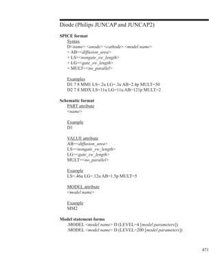 471
Diode (Philips JUNCAP and JUNCAP2)
SPICE format
	 Syntax
	 Dname anode cathode model name
	 + AB=diffusion_area
	 + LS=nongate_sw_length
	 + LG=gate_sw_length
	 + MULT=no_parallel
	 Examples
	 D1 7 8 MM1 LS=.2u LG=.3u AB=2.4p MULT=50
	 D2 7 8 MDX LS=11u LG=11u AB=121p MULT=2
Schematic format
	 PART attribute
	 name
	 Example
	 D1
	 VALUE attribute
	 AB=diffusion_area
	 LS=nongate_sw_length
	 LG=gate_sw_length
	 MULT=no_parallel
	 Example
	 LS=.46u LG=.12u AB=1.5p MULT=5
	 MODEL attribute
	 model name
	 Example
	 MM2
Model statement forms
	 .MODEL model name D (LEVEL=4 [model parameters])
	 .MODEL model name D (LEVEL=200 [model parameters])
 