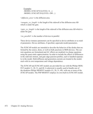 472 Chapter 22: Analog Devices
	 Examples
	 .MODEL JUNCAP D (LEVEL=4 ...)
	 .MODEL JUNCAP2 D (LEVEL=200 ...)
diffusion_area is the diffusion area.
nongate_sw_length is the length of the sidewall of the diffusion area AB
which is under the gate.
gate_sw_length is the length of the sidewall of the diffusion area AB which is
under the gate.
no_parallel is the number of devices in parallel.
These device instance parameters can be specified as device attributes or as mod-
el parameters. Device attributes, if specified, supersede model parameters.
The JUNCAP models are intended to describe the behavior of the diodes that are
formed by the source, drain, or well-to-bulk junctions in MOS devices. The cur-
rent equations are formulated and AC effects are modeled via charge equations
using the quasi-static approximation. In order to include the effects of differences
in the sidewall, bottom, and gate edge-junction profiles, each is handled separate-
ly in the model. Both diffusion and generation currents are treated in the model,
each with its own temperature and voltage dependence.
The JUNCAP and JUNCAP2 models are provided for use with the Philips MOS-
FET models 11, 20, 31, and 40. A subcircuit is usually used to bundle one of
the diodeless Philips MOSFET models (11, 20, 31, 40) with one or more of the
JUNCAP models. The PSP MOSFET employs its own built-in JUNCAP2 model.
 
