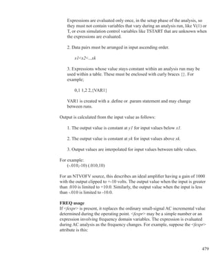 479
	 Expressions are evaluated only once, in the setup phase of the analysis, so
	 they must not contain variables that vary during an analysis run, like V(1) or
	 T, or even simulation control variables like TSTART that are unknown when
	 the expressions are evaluated.
	 2. Data pairs must be arranged in input ascending order.
		 x1x2...xk
	 3. Expressions whose value stays constant within an analysis run may be
	 used within a table. These must be enclosed with curly braces {}. For
	 example;
		 0,1 1,2 2,{VAR1}
	 VAR1 is created with a .define or .param statement and may change 	
	 between runs.
Output is calculated from the input value as follows:
	 1. The output value is constant at y1 for input values below x1.
	 2. The output value is constant at yk for input values above xk.
	 3. Output values are interpolated for input values between table values.
For example:
	 (-.010,-10) (.010,10)
For an NTVOFV source, this describes an ideal amplifier having a gain of 1000
with the output clipped to +-10 volts. The output value when the input is greater
than .010 is limited to +10.0. Similarly, the output value when the input is less
than -.010 is limited to -10.0.
FREQ usage
If fexpr is present, it replaces the ordinary small-signal AC incremental value
determined during the operating point. fexpr may be a simple number or an
expression involving frequency domain variables. The expression is evaluated
during AC analysis as the frequency changes. For example, suppose the fexpr
attribute is this:
 