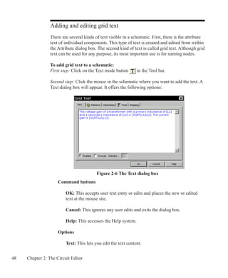 48 Chapter 2: The Circuit Editor
Adding and editing grid text
There are several kinds of text visible in a schematic. First, there is the attribute
text of individual components. This type of text is created and edited from within
the Attribute dialog box. The second kind of text is called grid text. Although grid
text can be used for any purpose, its most important use is for naming nodes.
To add grid text to a schematic:
First step: Click on the Text mode button in the Tool bar.
Second step: Click the mouse in the schematic where you want to add the text. A
Text dialog box will appear. It offers the following options:
	 Command buttons
		 OK: This accepts user text entry or edits and places the new or edited
		 text at the mouse site.
		 Cancel: This ignores any user edits and exits the dialog box.
		 Help: This accesses the Help system.
	 Options
		 Text: This lets you edit the text content.
Figure 2-6 The Text dialog box
 