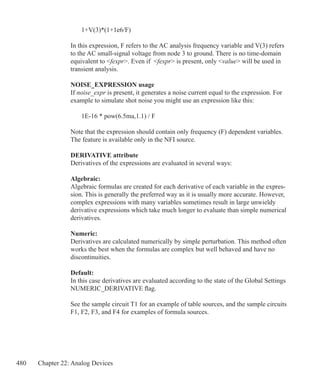 480 Chapter 22: Analog Devices
	 1+V(3)*(1+1e6/F)
In this expression, F refers to the AC analysis frequency variable and V(3) refers
to the AC small-signal voltage from node 3 to ground. There is no time-domain
equivalent to fexpr. Even if fexpr is present, only value will be used in
transient analysis.
NOISE_EXPRESSION usage
If noise_expr is present, it generates a noise current equal to the expression. For
example to simulate shot noise you might use an expression like this:
	 1E-16 * pow(6.5ma,1.1) / F
Note that the expression should contain only frequency (F) dependent variables.
The feature is available only in the NFI source.
DERIVATIVE attribute
Derivatives of the expressions are evaluated in several ways:
Algebraic:
Algebraic formulas are created for each derivative of each variable in the expres-
sion. This is generally the preferred way as it is usually more accurate. However,
complex expressions with many variables sometimes result in large unwieldy
derivative expressions which take much longer to evaluate than simple numerical
derivatives.
Numeric:
Derivatives are calculated numerically by simple perturbation. This method often
works the best when the formulas are complex but well behaved and have no
discontinuities.
Default:
In this case derivatives are evaluated according to the state of the Global Settings
NUMERIC_DERIVATIVE flag.
See the sample circuit T1 for an example of table sources, and the sample circuits
F1, F2, F3, and F4 for examples of formula sources.
 