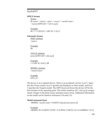 481
GaAsFET
SPICE format
	 Syntax
	 Bname drain gate source model name
	 + [area] [OFF] [IC=vds[,vgs]]
	 Example
	 B1 5 7 9 2N3531 1 OFF IC=1.0,2.5
Schematic format
	 PART attribute
	 name
	 Example
	 B1
	 VALUE attribute
	 [area] [OFF] [IC=vds[,vgs]]
	 Example
	 1.5 OFF IC=0.05,1.00
	 MODEL attribute
	 model name
	 Example
	 GFX_01
The device is an n-channel device. There is no p-channel version. Level 1 speci-
fies the Curtice model, level 2 specifies the Raytheon or Statz model, and level
3 specifies the Triquint model. The [OFF] keyword forces the device off for the
first iteration of the operating point. The initial condition, [IC=vds[,vgs]], assigns
initial voltages to the drain-source and gate-source terms. Additional information
on the model can be found in references (14) and (15).
Model statement form
	 .MODEL model name GASFET ([model parameters])
	 Example
	 .MODEL B1 GASFET (VTO=-2 ALPHA=2 BETA=1E-4 LAMBDA=1E-3)
 