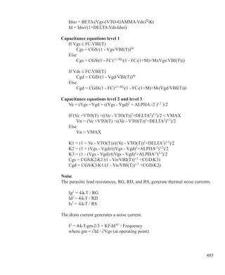 485
	 Idso = BETA•(Vgs-(VTO-GAMMA•Vds)Q
•Kt
	 Id = Idso/(1+DELTA•Vds•Idso)
Capacitance equations level 1
	 If Vgs ≤ FC•VBI(T)
		 Cgs = CGS/(1 - Vgs/VBI(T))M
	 Else
		 Cgs = CGS•(1 - FC)-(1+M)
•(1 - FC•(1+M)+M•(Vgs/VBI(T)))
	 If Vds ≤ FC•VBI(T)
		 Cgd = CGD/(1 - Vgd/VBI(T))M
	 Else
		 Cgd = CGD•(1 - FC)-(1+M)
•(1 - FC•(1+M)+M•(Vgd/VBI(T)))
Capacitance equations level 2 and level 3
	 Ve = (Vgs +Vgd + ((Vgs - Vgd)2
+ ALPHA -2 )1/2
)/2
	 If (Ve +VTO(T) +((Ve - VTO(T))2
+DELTA2
)1/2
)/2  VMAX
		 Vn = (Ve +VTO(T) +((Ve - VTO(T))2
+DELTA2
)1/2
)/2
	 Else
		 Vn = VMAX
	 K1 = (1 + Ve - VTO(T))/((Ve - VTO(T))2
+DELTA2
)1/2
)/2
	 K2 = (1 + (Vgs - Vgd)/((Vgs - Vgd)2
+ALPHA-2
)1/2
)/2
	 K3 = (1 - (Vgs - Vgd)/((Vgs - Vgd)2
+ALPHA-2
)1/2
)/2
	 Cgs = CGS•K2•K1/(1 - Vn/VBI(T))1/2
+CGD•K3)
	 Cgd = CGS•K3•K1/(1 - Vn/VBI(T))1/2
+CGD•K2)
Noise
The parasitic lead resistances, RG, RD, and RS, generate thermal noise currents.
	 Ig2
= 4•k•T / RG
	 Id2
= 4•k•T / RD
	 Is2
= 4•k•T / RS
The drain current generates a noise current.
	 I2
= 4•k•T•gm•2/3 + KF•IdAF
/ Frequency
	 where gm = ∂Id / ∂Vgs (at operating point)
 