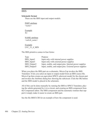486 Chapter 22: Analog Devices
IBIS
Schematic format
	 These are the IBIS input and output models.
	 PART attribute
	 name
	 Example
	 X1
	 NAME attribute
	 subckt_name
	 Example
	 LVC_33_4_MIN
The IBIS primitive comes in four forms:
	 Type		 Purpose
	 IBIS_Input1	 Input only with internal power supplies
	 IBIS_Input3	 Input only with external power supplies
	 IBIS_Output3	 Input, enable, and output pins. Internal power supplies
	 IBIS_Output5	 Input, enable, and output pins. External power supplies
When you place the IBIS part on a schematic, Micro-Cap invokes the IBIS
Translator. It lets you select an input or output model from an IBIS source file.
Micro-Cap then creates an equivalent SPICE subcircuit model for the chosen part
and invokes the Attribute dialog box showing the subcircuit. Click the OK button
and the IBIS model is placed in the schematic.
All of this can be done manually by running the IBIS to SPICE Translator, plac-
ing the subckt generated by it in a circuit, and creating an IBIS component from
the Component editor. The IBIS component and the automatic routines that sup-
port it simply make it easier to create an IBIS part.
See the file IBIS3.CIR for an example of how the component is used.
 