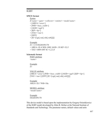 487
IGBT
SPICE format
	 Syntax
	 Zname gate collector emitter model name
	 + [AREA=area]
	 + [WB=base_width]
	 + [AGD=agd]
	 + [KP=kp]
	 + [TAU=tau]
	 + [OFF]
	 + [IC=[vgs[,vae[,vds[,veb]]]]]
	 Example
	 Z1 1 2 0 IXGH10N170
	 + AREA=1E-4 WB=100U AGD=.1N KP=1E-5
	 + TAU=100N OFF IC=1,2,3,4
Schematic format
	 PART attribute
	 name
	 Example
	 Z1
	 VALUE attribute
	 [AREA=area] [WB=base_width] [AGD=agd] [KP=kp]
	 [TAU=tau] [OFF] [IC=[vgs[,vae[,vds[,veb]]]]]
	 Example
	 AREA=2E-7 WB=10u
	 MODEL attribute
	 model name
	 Example
	 IXGH10N170
This device model is based upon the implementation by Gregory Oziemkiewicz
of the IGBT model developed by Allen R. Hefner at the National Institute of
Standards and Technology. The parameter names, default values and units
 