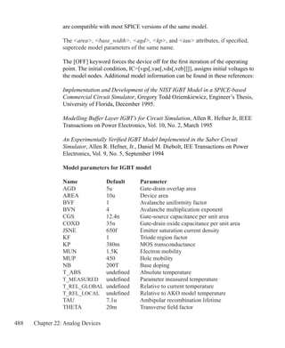 488 Chapter 22: Analog Devices
are compatible with most SPICE versions of the same model.
The area, base_width, agd, kp, and tau attributes, if specified,
supercede model parameters of the same name.
The [OFF] keyword forces the device off for the first iteration of the operating
point. The initial condition, IC=[vgs[,vae[,vds[,veb]]]], assigns initial voltages to
the model nodes. Additional model information can be found in these references:
Implementation and Development of the NIST IGBT Model in a SPICE-based
Commercial Circuit Simulator, Gregory Todd Oziemkiewicz, Engineer’s Thesis,
University of Florida, December 1995.
Modelling Buffer Layer IGBT’s for Circuit Simulation, Allen R. Hefner Jr, IEEE
Transactions on Power Electronics, Vol. 10, No. 2, March 1995
An Experimentally Verified IGBT Model Implemented in the Saber Circuit
Simulator, Allen R. Hefner, Jr., Daniel M. Diebolt, IEE Transactions on Power
Electronics, Vol. 9, No. 5, September 1994
Model parameters for IGBT model
Name	 Default	 Parameter
AGD	 5u	 Gate-drain overlap area
AREA	 10u	 Device area
BVF	 1	 Avalanche uniformity factor
BVN	 4	 Avalanche multiplication exponent
CGS	 12.4n	 Gate-source capacitance per unit area
COXD	 35n	 Gate-drain oxide capacitance per unit area
JSNE	 650f	 Emitter saturation current density
KF	 1	 Triode region factor
KP	 380m	 MOS transconductance
MUN	 1.5K	 Electron mobility
MUP	 450	 Hole mobility
NB	 200T	 Base doping
T_ABS	 undefined	 Absolute temperature
T_MEASURED	 undefined	 Parameter measured temperature
T_REL_GLOBAL	 undefined	 Relative to current temperature
T_REL_LOCAL	 undefined	 Relative to AKO model temperature
TAU	 7.1u	 Ambipolar recombination lifetime
THETA	 20m	 Transverse field factor
 