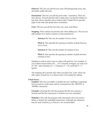 49
		 Patterns: This lets you edit the text color, fill (background) color, and
		 the border width and color.
		 Orientation: This lets you edit the print order / orientation. There are
		 four choices. Normal specifies left to right order. Up specifies bottom to
		 top order. Down specifies top to bottom order. Upside Down specifies
		 right to left order and upside down orientation.
		 Font: This lets you edit the text font, size, style, and effects.
	 	 Stepping: These options are present only when adding text. They let you
		 add multiple rows and/or columns of incremented text.
			 Instances X: This sets the number of rows of text.
	 		 Pitch X: This specifies the spacing in number of grids between
			 rows of text.
			 Instances Y: This sets the number of columns of text.
	 		 Pitch Y: This specifies the spacing in number of grids between
			 columns of text.
			
		 Stepping is used to name wires or nodes with grid text. For example, if
		 you wanted sixteen names A0, ... A15 vertically arranged, you enter text
		 of A0, select Instances X = 1, Instances Y = 16, and Pitch Y = 2 		
		 (grids).
		 The stepping tab is present only when you place text. Later, when you
		 edit a piece of grid text, it is absent since it not needed for editing.
	 Check boxes:
		 Enabled: This lets you enable or disable the text. Enabling is important
		 for text used as a node name and for command text like .DEFINE or
		 .MODEL statements.
		 Formula: Checking this tells the program that the text contains a
		 formula and that the expressions it contains are to be calculated.
		 Delimiter: This tells the program what character(s) are to be used to
		 define or delimit the embedded expressions. Although any characters
		 may be used, brackets [], or braces{} are recommended.
 