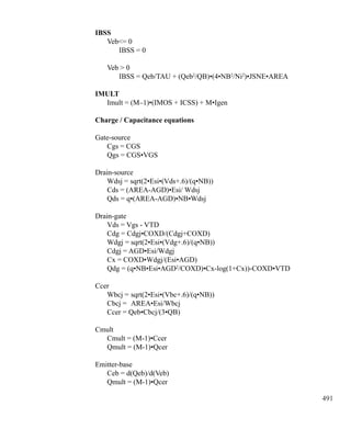 491
IBSS
	 Veb= 0
		 IBSS = 0
	 Veb  0
		 IBSS = Qeb/TAU + (Qeb2
/QB)•(4•NB2
/Ni2
)•JSNE•AREA
IMULT
	 Imult = (M–1)•(IMOS + ICSS) + M•Igen
Charge / Capacitance equations
Gate-source
	 Cgs = CGS
	 Qgs = CGS•VGS
Drain-source
	 Wdsj = sqrt(2•Esi•(Vds+.6)/(q•NB))
	 Cds = (AREA-AGD)•Esi/ Wdsj
	 Qds = q•(AREA-AGD)•NB•Wdsj
Drain-gate
	 Vds = Vgs - VTD
	 Cdg = Cdgj•COXD/(Cdgj+COXD)
	 Wdgj =	sqrt(2•Esi•(Vdg+.6)/(q•NB))
	 Cdgj = AGD•Esi/Wdgj
	 Cx = COXD•Wdgj/(Esi•AGD)
	 Qdg = (q•NB•Esi•AGD2
/COXD)•Cx-log(1+Cx))-COXD•VTD
Ccer
	 Wbcj =	sqrt(2•Esi•(Vbc+.6)/(q•NB))
	 Cbcj = 	AREA•Esi/Wbcj
	 Ccer = Qeb•Cbcj/(3•QB)
Cmult
	 Cmult = (M-1)•Ccer
	 Qmult = (M-1)•Qcer
Emitter-base
	 Ceb = d(Qeb)/d(Veb)
	 Qmult = (M-1)•Qcer
	
 