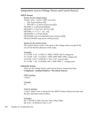 492 Chapter 22: Analog Devices
Independent sources (Voltage Source and Current Source)
SPICE format
	 Syntax for the voltage source
	 Vname plus minus [[DC ] dcvalue]
	 + 	 [AC magval [phaseval]]
	 +	 [PULSE v1 v2 [td [tr [tf [pw [per]]]]]]
	 OR	[SIN vo va [f0 [td [df [ph]]]]]
	 OR	[EXP v1 v2 [td1 [tc1 [td2 [tc2 ]]]]]
	 OR	[PWL t1 v1 t2 v2 ...[tn , vn]]		
	 OR	[SFFM vo va f0 [mi [fm]]]
	 OR	[NOISE interval [amplitude [start [end [seed]]]]]	
	 OR	[GAUSSIAN amp tpeak width [period]]
	 Syntax for the current source
	 The current source syntax is the same as the voltage source except for the
	 use of I for the first character of the name.
	 Examples
	 V3 2 0 DC 0 AC 1 0 SIN 0 1 1MEG 100NS 1E6 0 ;voltage-sin
	 V5 3 0 DC 0 AC 1 0 EXP 0 1 100N 100N 500N 100N ;voltage-exp
	 I3 4 0 DC 0 AC 1 0 SFFM 0 1 1E6 .5 1E7 ;current-sffm
	 V1 5 0 DC 1 AC 1 0 NOISE 10N 1 100N 700N 1 ; voltage-noise
Schematic format
	 These are the Voltage Source and Current Source components from
	 Component / Analog Primitives / Waveform Sources.
	 PART attribute
	 name
	 Example
	 V1
	 VALUE attribute
	 value where value is identical to the SPICE format without the name and
	 the plus and minus node numbers.
	 Examples
	 DC 1 PULSE 0 1MA 12ns 8ns 110ns 240ns 500ns
	 DC 0 AC 1 0 SFFM 0 2 2E6 .5 1E7
 