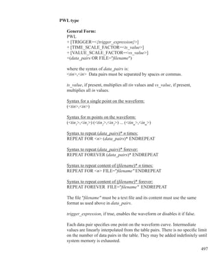 497
PWL type
	 General Form:
	 PWL
	 + [TRIGGER={trigger_expression}]
	 + [TIME_SCALE_FACTOR=ts_value]
	 + [VALUE_SCALE_FACTOR=vs_value]
	 +(data_pairs OR FILE=filename)
	 where the syntax of data_pairs is:
	 tin,in Data pairs must be separated by spaces or commas.
	
	 ts_value, if present, multiplies all tin values and vs_value, if present,
	 multiplies all in values.
	 Syntax for a single point on the waveform:
	 (tin,in)	
	
	 Syntax for m points on the waveform:
	 (tin1
,in1
) (tin2
,in2
) ... (tinm
,inm
)
	 Syntax to repeat (data_pairs)* n times:
	 REPEAT FOR n (data_pairs)* ENDREPEAT
	 Syntax to repeat (data_pairs)* forever:
	 REPEAT FOREVER (data_pairs)* ENDREPEAT
	 Syntax to repeat content of (filename)* n times:
	 REPEAT FOR n FILE=filename ENDREPEAT
	 Syntax to repeat content of (filename)* forever:
	 REPEAT FOREVER FILE=filename ENDREPEAT
	 The file filename must be a text file and its content must use the same
	 format as used above in data_pairs.
	 trigger_expression, if true, enables the waveform or disables it if false.
	 Each data pair specifies one point on the waveform curve. Intermediate
	 values are linearly interpolated from the table pairs. There is no specific limit
	 on the number of data pairs in the table. They may be added indefinitely until
	 system memory is exhausted.
 