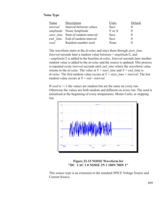 499
Noise Type
	 Name	 Description			 Units		 Default
	 interval	 Interval between values		 Secs		 0
	 amplitude	 Noise Amplitude		 V or A		 0
	 start_time	 Start of random interval		 Secs		 0
	 end	_time	 End of random interval		 Secs		 0		 	
	 seed	 Random number seed		 None		 0
	 The waveform starts at the dcvalue and stays there through start_time.
	 Interval seconds later a random value between + amplitude/2, and
	 - amplitude/2 is added to the baseline dcvalue. Interval seconds later another
	 random value is added to the dcvalue and the source is updated. This process
	 is repeated every interval seconds until end_time where the waveform value
	 returns to the dcvalue. The value at T = start_time and T = end_time is
	 dcvalue. The first random value occurs at T = start_time + interval. The last
	 random value occurs at T = end - interval.
	 If seed is =1 the values are random but are the same on every run.
	 Otherwise the values are both random and different on every run. The seed is
	 initialized at the beginning of every temperature, Monte Carlo, or stepping 		
	 run.
Figure 22-15 NOISE Waveform for
DC 1 AC 1 0 NOISE 2N 1 100N 700N 1
	 This source type is an extension to the standard SPICE Voltage Source and 		
	 Current Source.
 