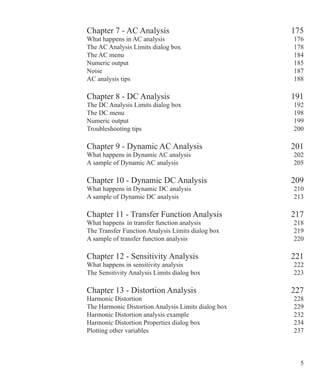 Chapter 7 - AC Analysis 175
What happens in AC analysis 176
The AC Analysis Limits dialog box 178
The AC menu 184
Numeric output 185
Noise 187
AC analysis tips 188
Chapter 8 - DC Analysis 191
The DC Analysis Limits dialog box 192
The DC menu 198
Numeric output 199
Troubleshooting tips 200
Chapter 9 - Dynamic AC Analysis 201
What happens in Dynamic AC analysis 202
A sample of Dynamic AC analysis 205
Chapter 10 - Dynamic DC Analysis 209
What happens in Dynamic DC analysis 210
A sample of Dynamic DC analysis 213
Chapter 11 - Transfer Function Analysis 217
What happens in transfer function analysis 218
The Transfer Function Analysis Limits dialog box 219
A sample of transfer function analysis 220
Chapter 12 - Sensitivity Analysis 221
What happens in sensitivity analysis 222
The Sensitivity Analysis Limits dialog box 223
Chapter 13 - Distortion Analysis 227
Harmonic Distortion 228
The Harmonic Distortion Analysis Limits dialog box 229
Harmonic Distortion analysis example 232
Harmonic Distortion Properties dialog box 234
Plotting other variables 237
 