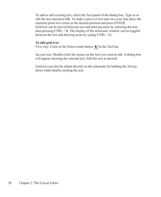 50 Chapter 2: The Circuit Editor
To add or edit existing text, select the Text panel of the dialog box. Type in or
edit the text and press OK. To make a piece of text start on a new line place the
insertion point text cursor at the desired position and press ENTER.
Grid text can be moved between text and drawing areas by selecting the text,
then pressing CTRL + B. The display of the schematic window can be toggled
between the text and drawing areas by typing CTRL + G.
To edit grid text:
First step: Click on the Select mode button in the Tool bar.
Second step: Double-click the mouse on the text you want to edit. A dialog box
will appear showing the selected text. Edit the text as desired.
Grid text can also be edited directly on the schematic by holding the Alt key
down while double clicking the text.
 