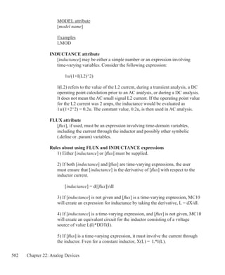 502 Chapter 22: Analog Devices
	 MODEL attribute
	 [model name]
	 Examples
	 LMOD
INDUCTANCE attribute
	 [inductance] may be either a simple number or an expression involving
	 time-varying variables. Consider the following expression:
		 1u/(1+I(L2)^2)
	 I(L2) refers to the value of the L2 current, during a transient analysis, a DC
	 operating point calculation prior to an AC analysis, or during a DC analysis. 		
	 It does not mean the AC small signal L2 current. If the operating point value
	 for the L2 current was 2 amps, the inductance would be evaluated as
	 1u/(1+2^2) = 0.2u. The constant value, 0.2u, is then used in AC analysis.
FLUX attribute
	 [flux], if used, must be an expression involving time-domain variables,
	 including the current through the inductor and possibly other symbolic
	 (.define or .param) variables.
Rules about using FLUX and INDUCTANCE expressions
	 1) Either [inductance] or [flux] must be supplied.
	 2) If both [inductance] and [flux] are time-varying expressions, the user
	 must ensure that [inductance] is the derivative of [flux] with respect to the
	 inductor current.
		 [inductance] = d([flux])/dI
	 3) If [inductance] is not given and [flux] is a time-varying expression, MC10
	 will create an expression for inductance by taking the derivative, L = dX/dI.
	 4) If [inductance] is a time-varying expression, and [flux] is not given, MC10
	 will create an equivalent circuit for the inductor consisting of a voltage
	 source of value L(I)*DDT(I).
	 5) If [flux] is a time-varying expression, it must involve the current through
	 the inductor. Even for a constant inductor, X(L) = L*I(L).
 