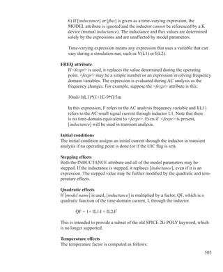 503
	 6) If [inductance] or [flux] is given as a time-varying expression, the
	 MODEL attribute is ignored and the inductor cannot be referenced by a K
	 device (mutual inductance). The inductance and flux values are determined
	 solely by the expressions and are unaffected by model parameters.
	 Time-varying expression means any expression that uses a variable that can
	 vary during a simulation run, such as V(L1) or I(L2).
FREQ attribute
	 If fexpr is used, it replaces the value determined during the operating
	 point. fexpr may be a simple number or an expression involving frequency
	 domain variables. The expression is evaluated during AC analysis as the
	 frequency changes. For example, suppose the fexpr attribute is this:
	 10mh+I(L1)*(1+1E-9*f)/5m
	
	 In this expression, F refers to the AC analysis frequency variable and I(L1)
	 refers to the AC small signal current through inductor L1. Note that there
	 is no time-domain equivalent to fexpr. Even if fexpr is present,
	 [inductance] will be used in transient analysis.
Initial conditions
The initial condition assigns an initial current through the inductor in transient
analysis if no operating point is done (or if the UIC flag is set).
Stepping effects
Both the INDUCTANCE attribute and all of the model parameters may be
stepped. If the inductance is stepped, it replaces [inductance], even if it is an
expression. The stepped value may be further modified by the quadratic and tem-
perature effects.
Quadratic effects
If [model name] is used, [inductance] is multiplied by a factor, QF, which is a
quadratic function of the time-domain current, I, through the inductor.
		 QF = 1+ IL1•I + IL2•I2
This is intended to provide a subset of the old SPICE 2G POLY keyword, which
is no longer supported.
Temperature effects
The temperature factor is computed as follows:
 