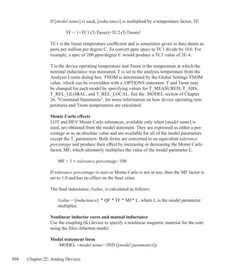 504 Chapter 22: Analog Devices
If [model name] is used, [inductance] is multiplied by a temperature factor, TF.
		 TF = 1+TC1•(T-Tnom)+TC2•(T-Tnom)2
TC1 is the linear temperature coefficient and is sometimes given in data sheets as
parts per million per degree C. To convert ppm specs to TC1 divide by 1E6. For
example, a spec of 200 ppm/degree C would produce a TC1 value of 2E-4.
T is the device operating temperature and Tnom is the temperature at which the
nominal inductance was measured. T is set to the analysis temperature from the
Analysis Limits dialog box. TNOM is determined by the Global Settings TNOM
value, which can be overridden with a .OPTIONS statement. T and Tnom may
be changed for each model by specifying values for T_MEASURED, T_ABS,
T_REL_GLOBAL, and T_REL_LOCAL. See the .MODEL section of Chapter
26, Command Statements, for more information on how device operating tem-
peratures and Tnom temperatures are calculated.
Monte Carlo effects
LOT and DEV Monte Carlo tolerances, available only when [model name] is
used, are obtained from the model statement. They are expressed as either a per-
centage or as an absolute value and are available for all of the model parameters
except the T_parameters. Both forms are converted to an equivalent tolerance
percentage and produce their effect by increasing or decreasing the Monte Carlo
factor, MF, which ultimately multiplies the value of the model parameter L.
	 MF = 1 ± tolerance percentage /100
If tolerance percentage is zero or Monte Carlo is not in use, then the MF factor is
set to 1.0 and has no effect on the final value.
The final inductance, lvalue, is calculated as follows:
	 lvalue = [inductance] * QF * TF * MF* L, where L is the model parameter
	 multiplier.
Nonlinear inductor cores and mutual inductance
Use the coupling (K) device to specify a nonlinear magnetic material for the core
using the Jiles-Atherton model.
Model statement form
	 .MODEL model name IND ([model parameters])
 
