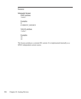 506 Chapter 22: Analog Devices
Isource
Schematic format
	 PART attribute
	 name
	 Examples
	 I1
	 CURRENT_SOURCE
	 VALUE attribute
	 value
	
	 Examples
	 1U
	 10
The Isource produces a constant DC current. It is implemented internally as a
SPICE independent current source.
 